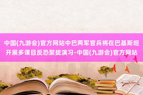 中国(九游会)官方网站中巴两军官兵将在巴基斯坦开展多课目反恐聚拢演习-中国(九游会)官方网站