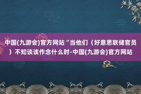 中国(九游会)官方网站“当他们（好意思联储官员）不知谈该作念什么时-中国(九游会)官方网站