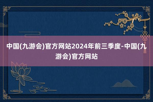 中国(九游会)官方网站　　2024年前三季度-中国(九游会)官方网站