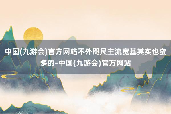 中国(九游会)官方网站不外咫尺主流宽基其实也蛮多的-中国(九游会)官方网站