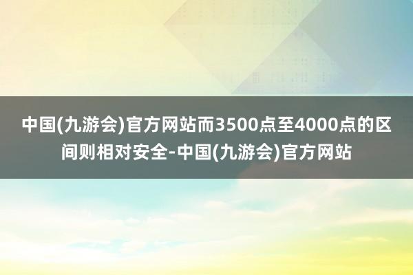 中国(九游会)官方网站而3500点至4000点的区间则相对安全-中国(九游会)官方网站