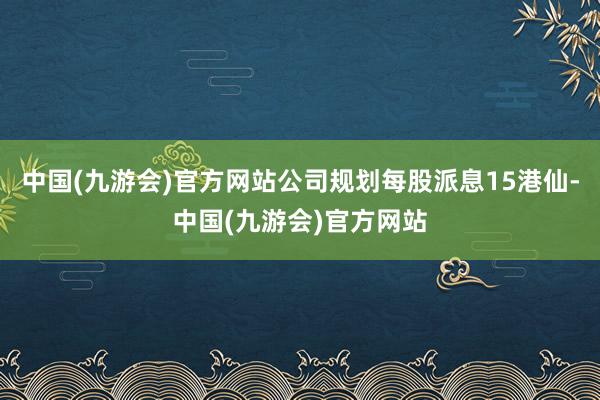 中国(九游会)官方网站公司规划每股派息15港仙-中国(九游会)官方网站