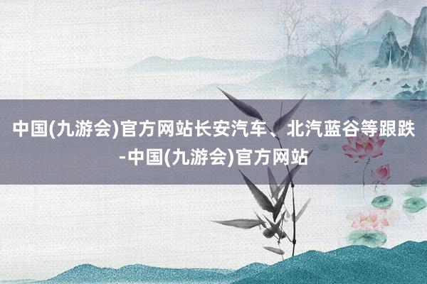 中国(九游会)官方网站长安汽车、北汽蓝谷等跟跌-中国(九游会)官方网站