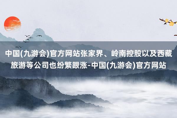 中国(九游会)官方网站张家界、岭南控股以及西藏旅游等公司也纷繁跟涨-中国(九游会)官方网站