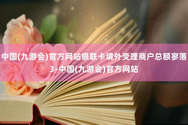 中国(九游会)官方网站银联卡境外受理商户总额寥落3-中国(九游会)官方网站