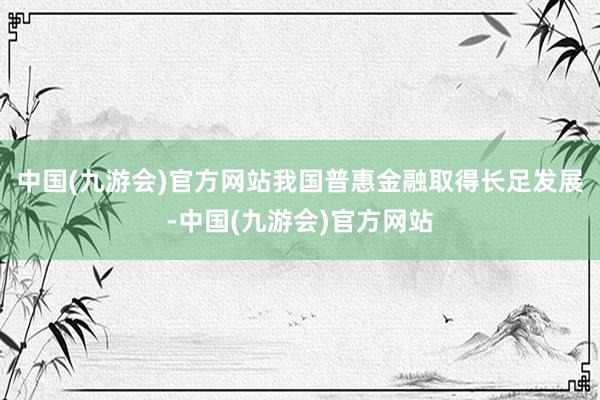 中国(九游会)官方网站我国普惠金融取得长足发展-中国(九游会)官方网站