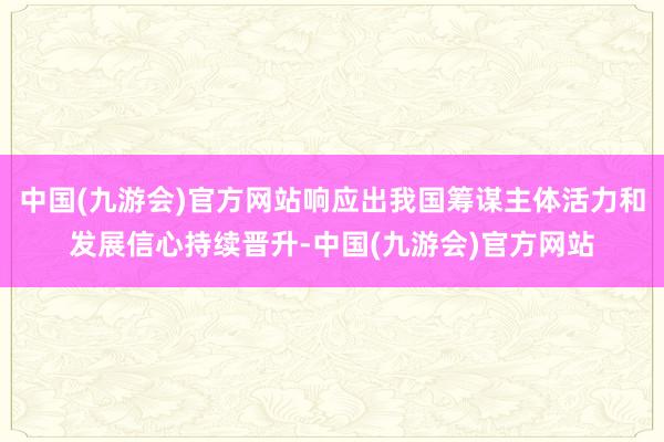 中国(九游会)官方网站响应出我国筹谋主体活力和发展信心持续晋升-中国(九游会)官方网站