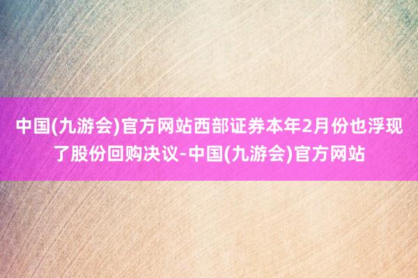 中国(九游会)官方网站西部证券本年2月份也浮现了股份回购决议-中国(九游会)官方网站