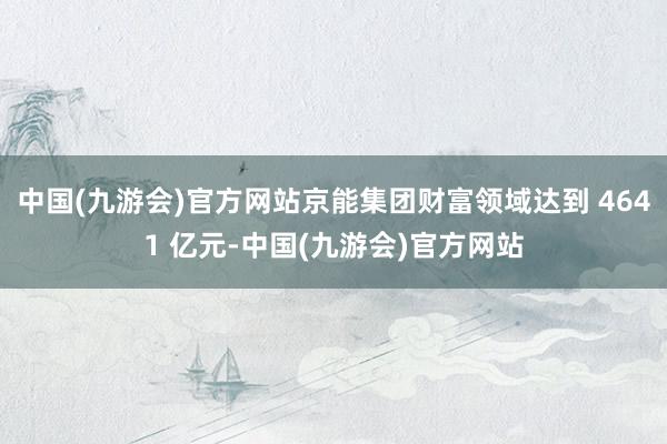 中国(九游会)官方网站京能集团财富领域达到 4641 亿元-中国(九游会)官方网站