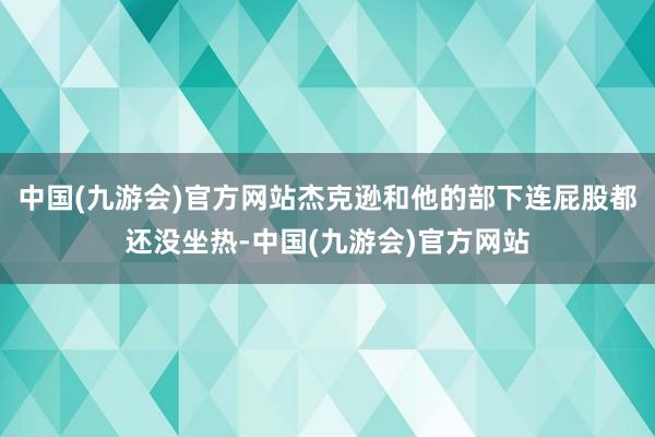 中国(九游会)官方网站杰克逊和他的部下连屁股都还没坐热-中国(九游会)官方网站