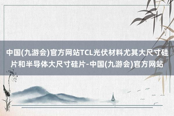 中国(九游会)官方网站TCL光伏材料尤其大尺寸硅片和半导体大尺寸硅片-中国(九游会)官方网站