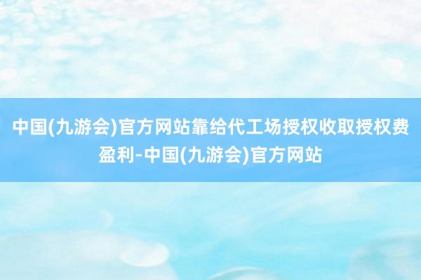 中国(九游会)官方网站靠给代工场授权收取授权费盈利-中国(九游会)官方网站