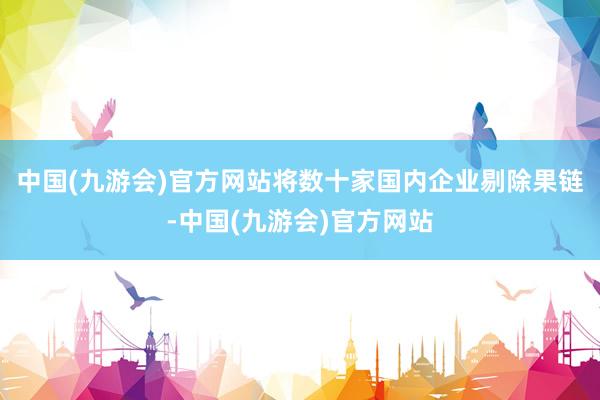 中国(九游会)官方网站将数十家国内企业剔除果链-中国(九游会)官方网站