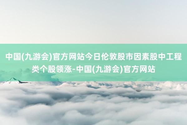 中国(九游会)官方网站今日伦敦股市因素股中工程类个股领涨-中国(九游会)官方网站