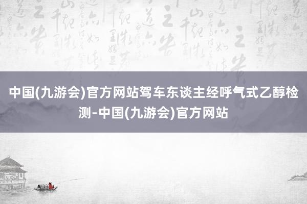 中国(九游会)官方网站驾车东谈主经呼气式乙醇检测-中国(九游会)官方网站