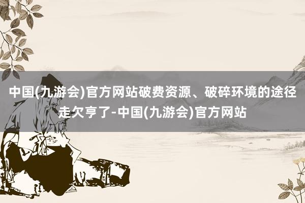 中国(九游会)官方网站破费资源、破碎环境的途径走欠亨了-中国(九游会)官方网站