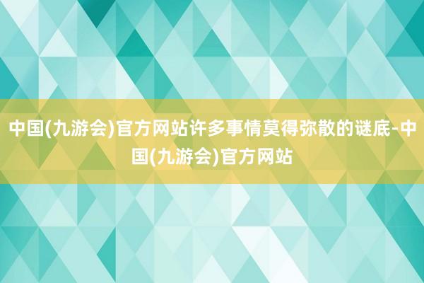 中国(九游会)官方网站许多事情莫得弥散的谜底-中国(九游会)官方网站