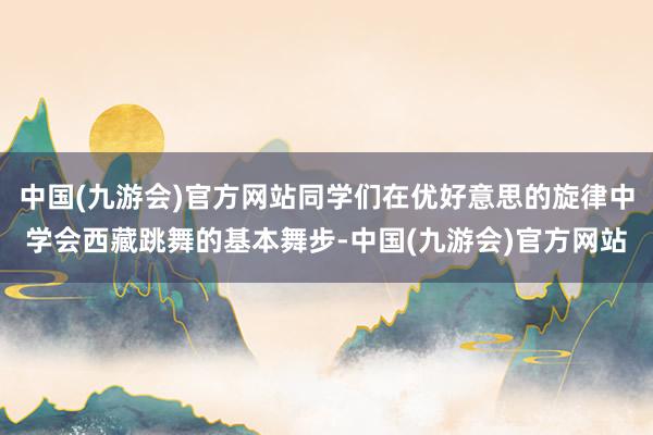 中国(九游会)官方网站同学们在优好意思的旋律中学会西藏跳舞的基本舞步-中国(九游会)官方网站