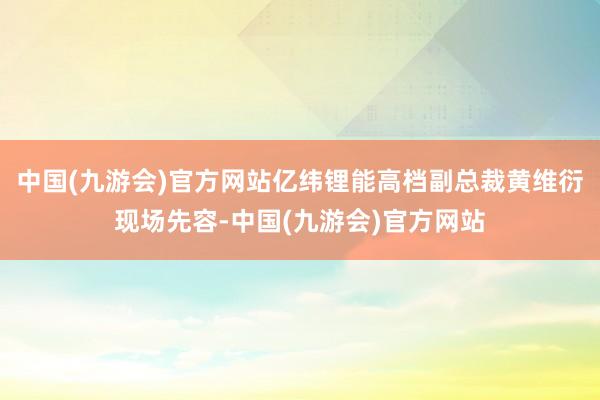 中国(九游会)官方网站亿纬锂能高档副总裁黄维衍现场先容-中国(九游会)官方网站