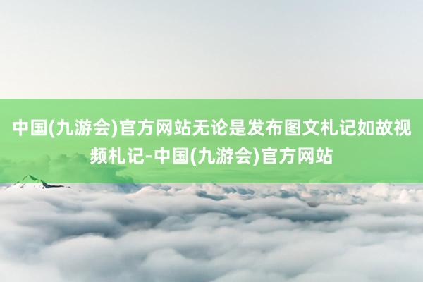 中国(九游会)官方网站无论是发布图文札记如故视频札记-中国(九游会)官方网站