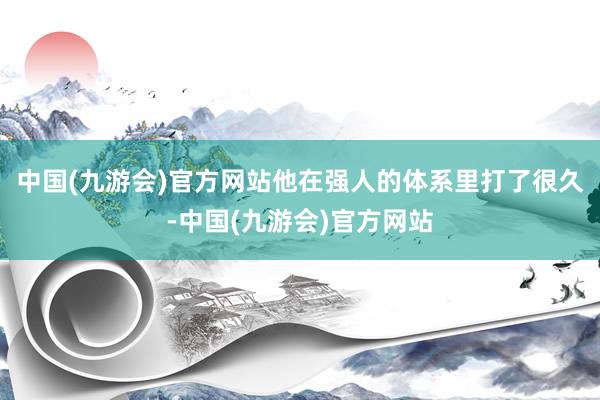 中国(九游会)官方网站他在强人的体系里打了很久-中国(九游会)官方网站