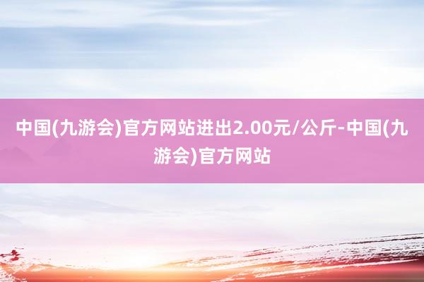 中国(九游会)官方网站进出2.00元/公斤-中国(九游会)官方网站