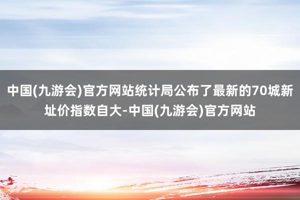 中国(九游会)官方网站统计局公布了最新的70城新址价指数自大-中国(九游会)官方网站