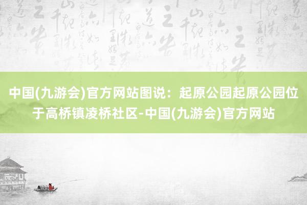 中国(九游会)官方网站图说：起原公园起原公园位于高桥镇凌桥社区-中国(九游会)官方网站