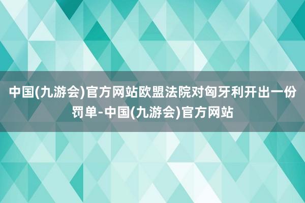 中国(九游会)官方网站欧盟法院对匈牙利开出一份罚单-中国(九游会)官方网站