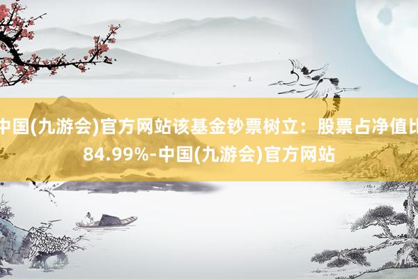 中国(九游会)官方网站该基金钞票树立：股票占净值比84.99%-中国(九游会)官方网站