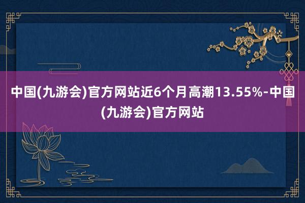 中国(九游会)官方网站近6个月高潮13.55%-中国(九游会)官方网站