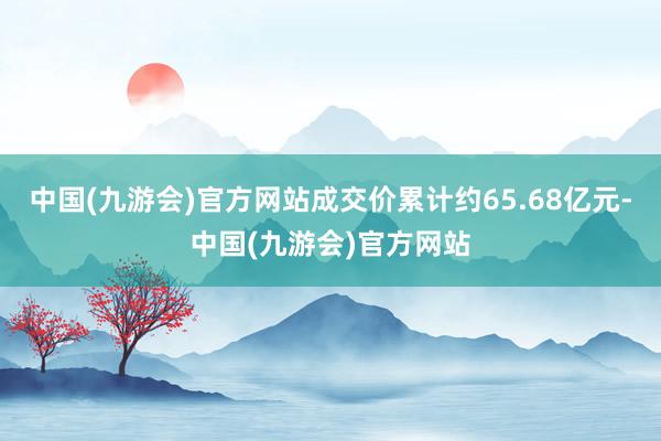 中国(九游会)官方网站成交价累计约65.68亿元-中国(九游会)官方网站