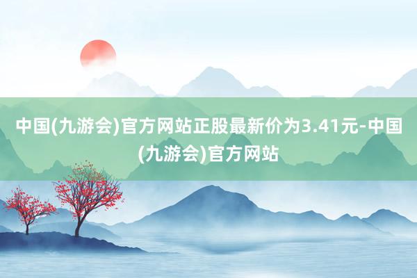 中国(九游会)官方网站正股最新价为3.41元-中国(九游会)官方网站