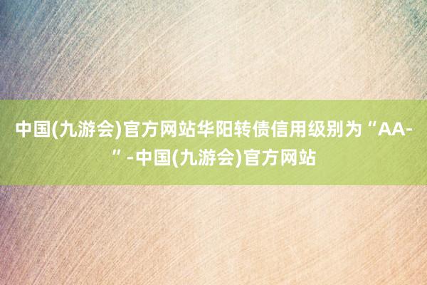 中国(九游会)官方网站华阳转债信用级别为“AA-”-中国(九游会)官方网站