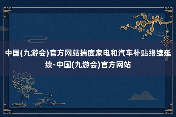 中国(九游会)官方网站揣度家电和汽车补贴络续延续-中国(九游会)官方网站