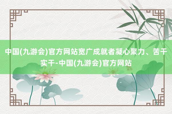 中国(九游会)官方网站宽广成就者凝心聚力、苦干实干-中国(九游会)官方网站