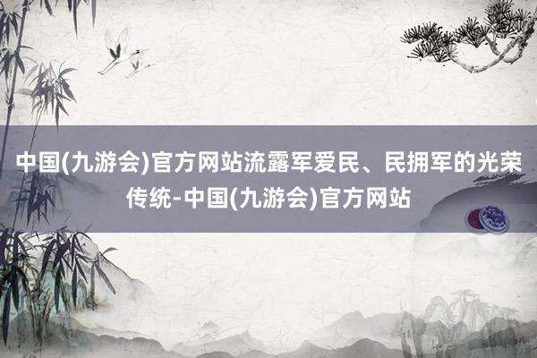 中国(九游会)官方网站流露军爱民、民拥军的光荣传统-中国(九游会)官方网站