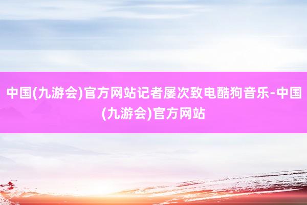 中国(九游会)官方网站记者屡次致电酷狗音乐-中国(九游会)官方网站