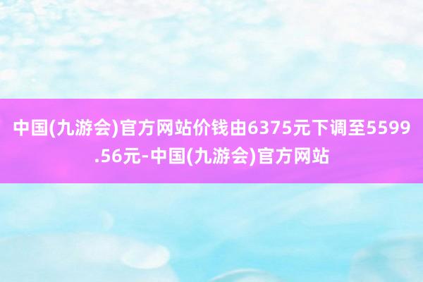 中国(九游会)官方网站价钱由6375元下调至5599.56元-中国(九游会)官方网站