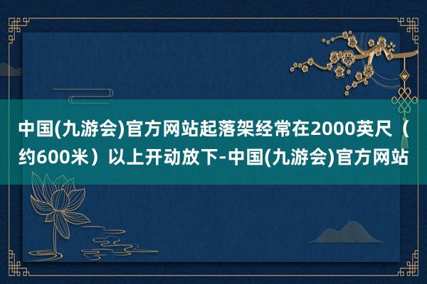 中国(九游会)官方网站起落架经常在2000英尺（约600米）以上开动放下-中国(九游会)官方网站