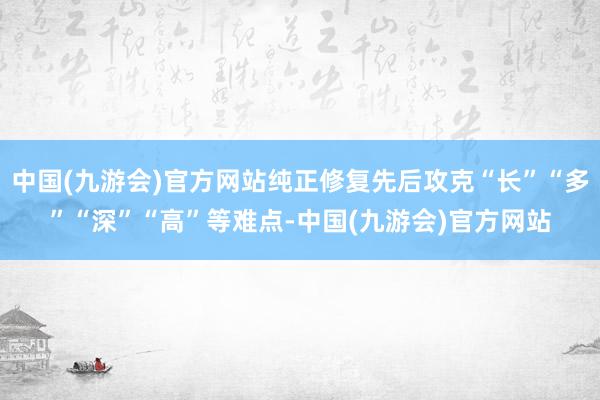 中国(九游会)官方网站纯正修复先后攻克“长”“多”“深”“高”等难点-中国(九游会)官方网站