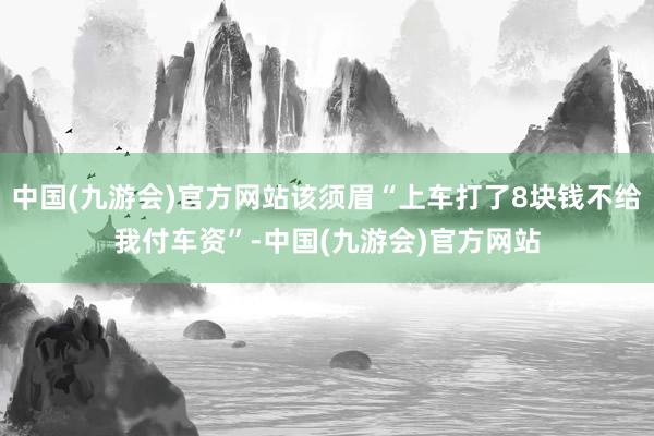 中国(九游会)官方网站该须眉“上车打了8块钱不给我付车资”-中国(九游会)官方网站