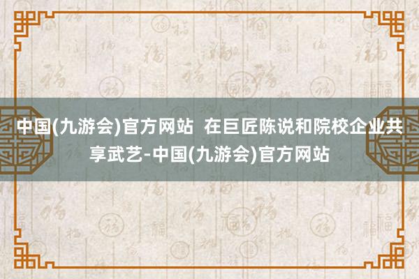 中国(九游会)官方网站  在巨匠陈说和院校企业共享武艺-中国(九游会)官方网站