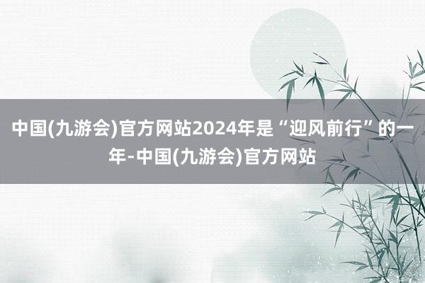 中国(九游会)官方网站2024年是“迎风前行”的一年-中国(九游会)官方网站