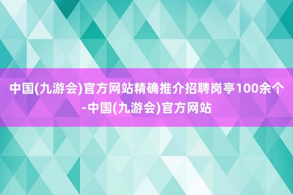 中国(九游会)官方网站精确推介招聘岗亭100余个-中国(九游会)官方网站