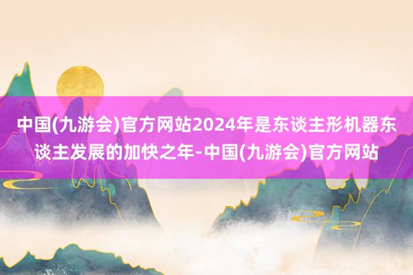 中国(九游会)官方网站2024年是东谈主形机器东谈主发展的加快之年-中国(九游会)官方网站