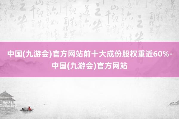 中国(九游会)官方网站前十大成份股权重近60%-中国(九游会)官方网站