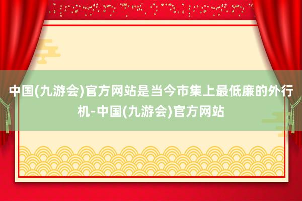 中国(九游会)官方网站是当今市集上最低廉的外行机-中国(九游会)官方网站